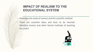 IMPACT OF REALISM TO THE
EDUCATIONAL SYSTEM
– Promotes the study of science and the scientific method
– There are essential ideas and facts to be learned;
therefore lecture and other formal methods of teaching
are useful
 
