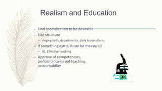 Realism and Education
– Find specialization to be desirable
– Like structure
– ringing bells, departments, daily lesson plans
– If something exists, it can be measured
– IQ, Effective teaching
– Approve of competencies,
performance-based teaching,
accountability
 
