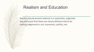 Realism and Education
– Teacher should present material in a systematic, organized
way and teach that there are clearly defined criteria for
making judgements in art, economics, politics, etc.
 