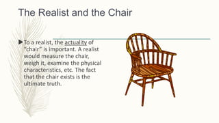 The Realist and the Chair
To a realist, the actuality of
“chair” is important. A realist
would measure the chair,
weigh it, examine the physical
characteristics, etc. The fact
that the chair exists is the
ultimate truth.
 