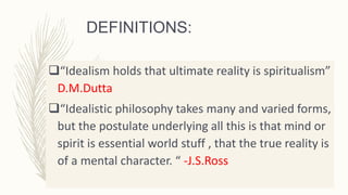 DEFINITIONS:
“Idealism holds that ultimate reality is spiritualism”
D.M.Dutta
“Idealistic philosophy takes many and varied forms,
but the postulate underlying all this is that mind or
spirit is essential world stuff , that the true reality is
of a mental character. “ -J.S.Ross
 
