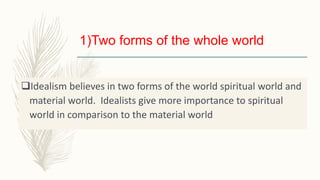 1)Two forms of the whole world
Idealism believes in two forms of the world spiritual world and
material world. Idealists give more importance to spiritual
world in comparison to the material world
 