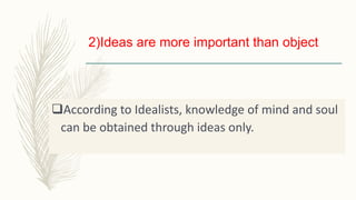 2)Ideas are more important than object
According to Idealists, knowledge of mind and soul
can be obtained through ideas only.
 