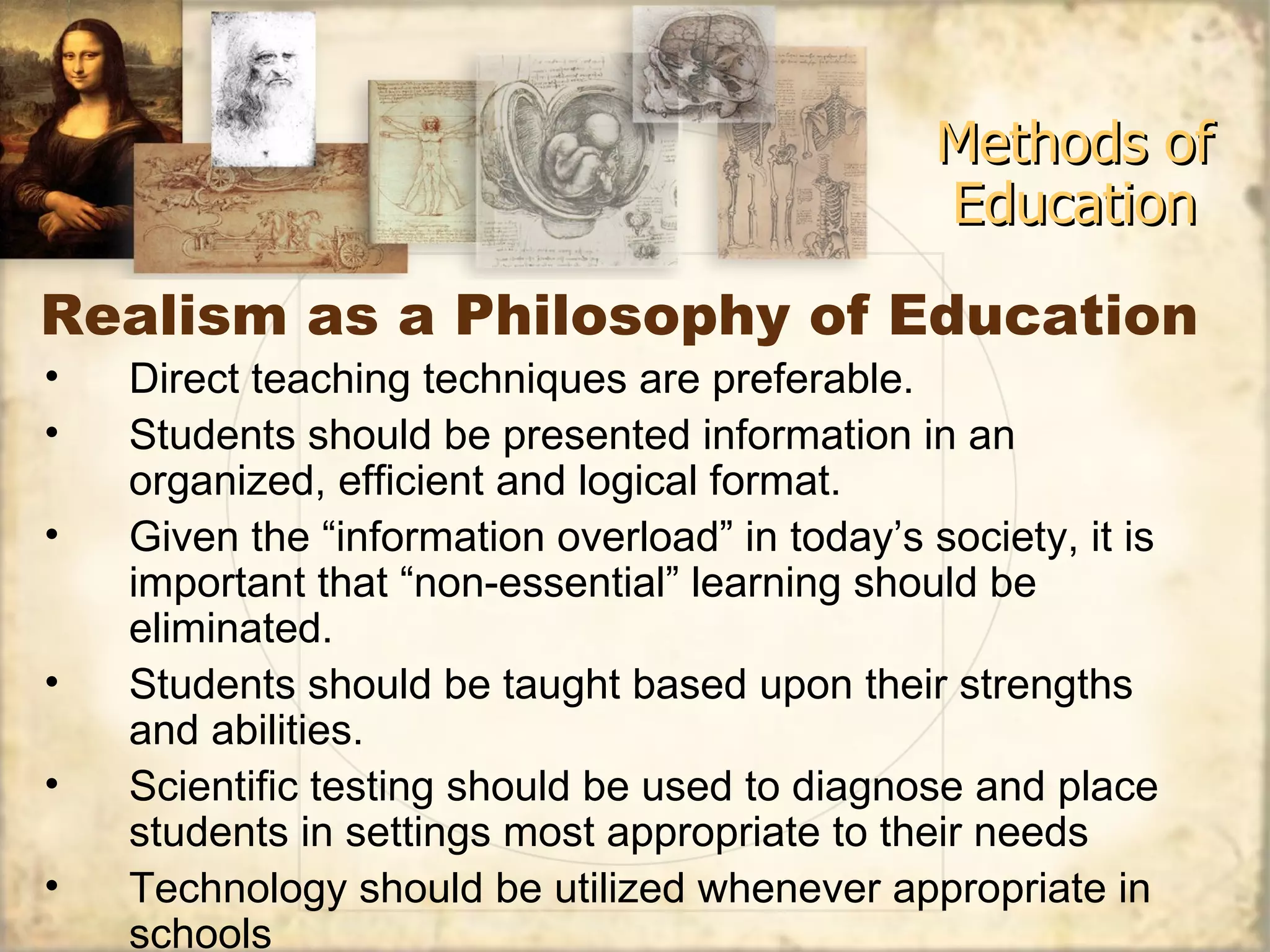 Realism as a Philosophy of Education Methods of Education Direct teaching techniques are preferable.  Students should be presented information in an organized, efficient and logical format. Given the “information overload” in today’s society, it is important that “non-essential” learning should be eliminated. Students should be taught based upon their strengths and abilities. Scientific testing should be used to diagnose and place students in settings most appropriate to their needs Technology should be utilized whenever appropriate in schools 