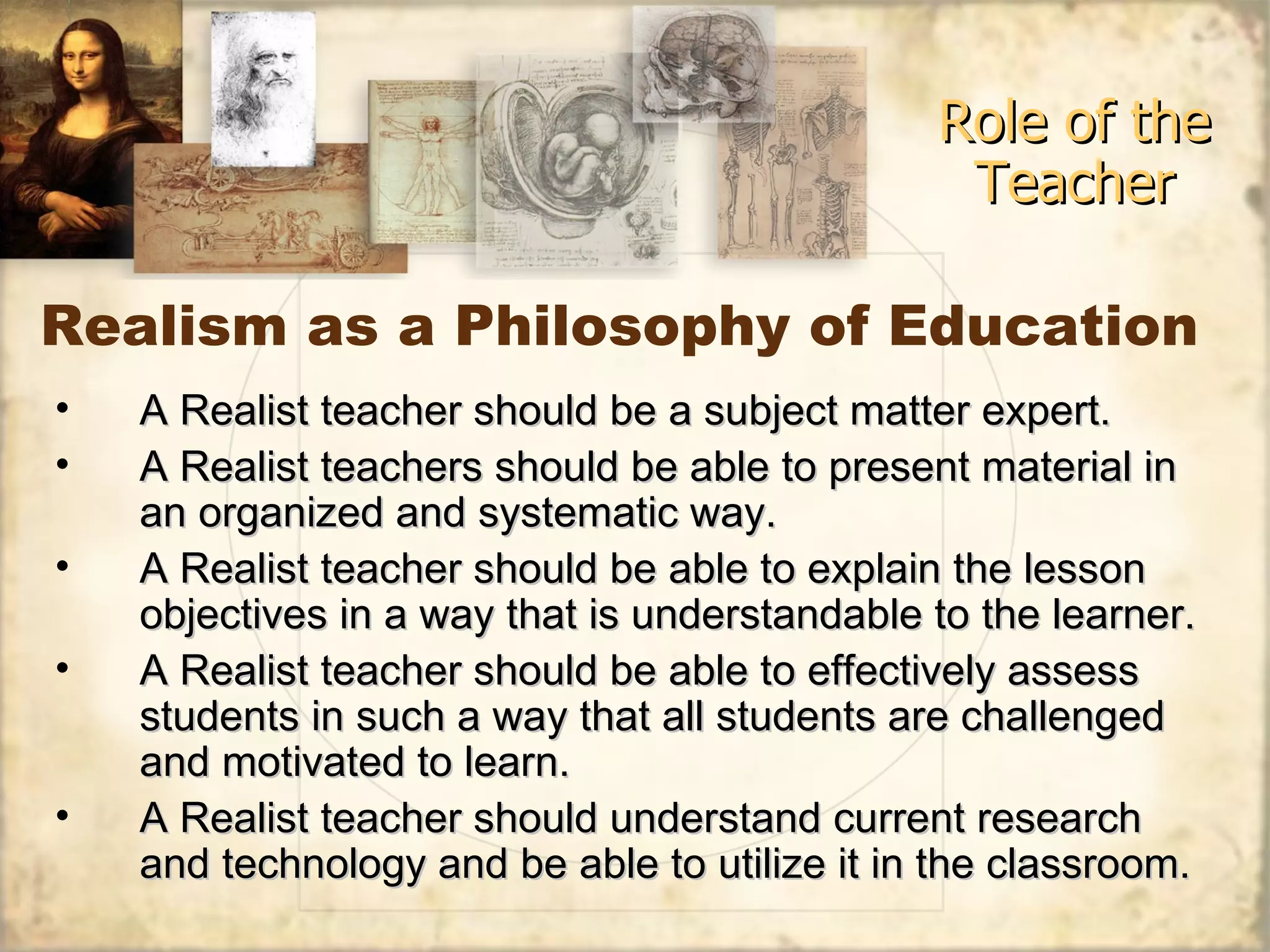 Realism as a Philosophy of Education Role of the Teacher A Realist teacher should be a subject matter expert. A Realist teachers should be able to present material in an organized and systematic way. A Realist teacher should be able to explain the lesson objectives in a way that is understandable to the learner. A Realist teacher should be able to effectively assess students in such a way that all students are challenged and motivated to learn. A Realist teacher should understand current research and technology and be able to utilize it in the classroom. 