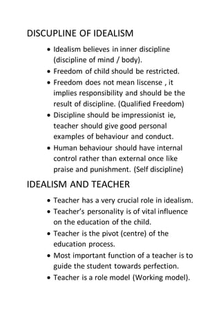 DISCUPLINE OF IDEALISM
 Idealism believes in inner discipline
(discipline of mind / body).
 Freedom of child should be restricted.
 Freedom does not mean liscense , it
implies responsibility and should be the
result of discipline. (Qualified Freedom)
 Discipline should be impressionist ie,
teacher should give good personal
examples of behaviour and conduct.
 Human behaviour should have internal
control rather than external once like
praise and punishment. (Self discipline)
IDEALISM AND TEACHER
 Teacher has a very crucial role in idealism.
 Teacher’s personality is of vital influence
on the education of the child.
 Teacher is the pivot (centre) of the
education process.
 Most important function of a teacher is to
guide the student towards perfection.
 Teacher is a role model (Working model).
 