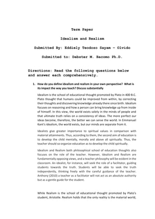 Term Paper
Idealism and Realism
Submitted By: Eddiely Teodoso Sayam – Olvido
Submitted to: Debster M. Bacomo Ph.D.
Directions: Read the following questions below
and answer each comprehensively.
1. How do you define idealism and realism in your own perspective? What is
its impact the way you teach? Discuss substantially
Idealism is the school of educational thought promoted by Plato in 400 B.C.
Plato thought that humans could be improved from within, by correcting
their thoughts and discovering knowledge already there since birth. Idealism
focuses on reasoning and how a person can bring knowledge up from inside
of himself. In this view, the world exists solely in the minds of people and
that ultimate truth relies on a consistency of ideas. The more perfect our
ideas become, therefore, the better we can serve the world. In Emmanuel
Kant's idealism, the world exists, but our minds are separate from it.
Idealists give greater importance to spiritual values in comparison with
material attainments. Thus, according to them, the second aim of education is
to develop the child mentally, morally and above all spiritually. Thus, the
teacher should so organize education as to develop the child spiritually.
Idealism and Realism both philosophical school of education thoughts also
focuses on the role of the teacher. However, Idealism and Realism are
fundamentally opposing views, and a teacher philosophy will be evident in the
classroom. An idealist, for instance, will seek the role of a facilitator, guiding
students towards the truth. Students will be able to seek the truth
independently, thinking freely with the careful guidance of the teacher.
Anthony (2010) a teacher as a facilitator will not act as an absolute authority
but as a gentle guide for the student.
While Realism is the school of educational thought promoted by Plato's
student, Aristotle. Realism holds that the only reality is the material world,
 