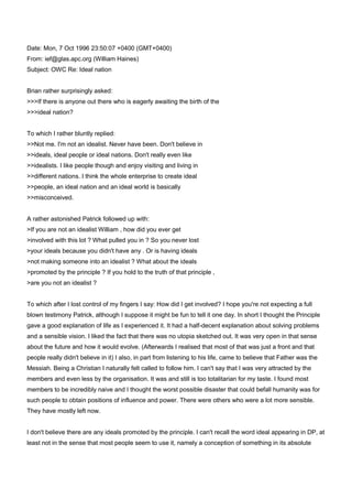 Date: Mon, 7 Oct 1996 23:50:07 +0400 (GMT+0400) <br />From: ief@glas.apc.org (William Haines) <br />Subject: OWC Re: Ideal nation <br />Brian rather surprisingly asked: <br />>>>If there is anyone out there who is eagerly awaiting the birth of the <br />>>>ideal nation?  <br />To which I rather bluntly replied: <br />>>Not me. I'm not an idealist. Never have been. Don't believe in  <br />>>ideals, ideal people or ideal nations. Don't really even like  <br />>>idealists. I like people though and enjoy visiting and living in  <br />>>different nations. I think the whole enterprise to create ideal  <br />>>people, an ideal nation and an ideal world is basically  <br />>>misconceived. <br />A rather astonished Patrick followed up with: <br />>If you are not an idealist William , how did you ever get <br />>involved with this lot ? What pulled you in ? So you never lost <br />>your ideals because you didn't have any . Or is having ideals <br />>not making someone into an idealist ? What about the ideals <br />>promoted by the principle ? If you hold to the truth of that principle , <br />>are you not an idealist ?  <br />To which after I lost control of my fingers I say: How did I get involved? I hope you're not expecting a full blown testimony Patrick, although I suppose it might be fun to tell it one day. In short I thought the Principle gave a good explanation of life as I experienced it. It had a half-decent explanation about solving problems and a sensible vision. I liked the fact that there was no utopia sketched out. It was very open in that sense about the future and how it would evolve. (Afterwards I realised that most of that was just a front and that people really didn't believe in it) I also, in part from listening to his life, came to believe that Father was the Messiah. Being a Christian I naturally felt called to follow him. I can't say that I was very attracted by the members and even less by the organisation. It was and still is too totalitarian for my taste. I found most members to be incredibly naive and I thought the worst possible disaster that could befall humanity was for such people to obtain positions of influence and power. There were others who were a lot more sensible. They have mostly left now. <br />I don't believe there are any ideals promoted by the principle. I can't recall the word ideal appearing in DP, at least not in the sense that most people seem to use it, namely a conception of something in its absolute perfection. One that is regarded as a standard or model of perfection or excellence, or an ultimate object of endeavor or goal. <br />Idealism is too statis for me and contrary to the way the world really is. I don't think there is an ideal human form a la Mr or Miss Universe or any ideal in other areas either. I think there are virtues that one should embody but one thing I notice about what one might call spiritually advanced people is their uniqueness and individuality. It is only really primitive forms of civilization such as totalitarianism that describe ideals that people are expected to conform to.  <br />I just think people are different and I try to accept and love them as they are. I think things and people grow and change and evolve. I don't think there is any end state to be aimed for and even worse reached. In politics I don't think there is any single ideal system of government. There are different systems that are appropriate to different groups of people at different times. So I don't think there is an ideal nation. I don't think one could describe such a thing in any detail at all. All one could say is that there was freedom, happy stable families, little or no crime, peace with neighbouring countries and a few other generalities like this all of which can be expressed concretely in a myriad of ways.  <br />Furthermore, I think this idealism business is the death of human relationships. For example, people expect a leader to be ideal. An ideal Abel or whatever. They expect him to fit into their conception of what a leader should be like. They expect him to fit into a box or model. Often they think he fits at first and become all inspired. When he doesn't they become disillusioned and disappointed and resentful at being let down. All this is, is a person projecting their own ideals onto someone else and getting upset when the person refuses or merely doesn't conform or live up to them. The same can be said about that elusive species, the ideal member. The content of the ideal is inevitably so external and superficial it again involves trying to get people to put on a straight jacket. The whole enterprise is basically selfcentred. Idealists don't love people. They love themselves and their own ideals and other people only to the extent that they conform to that ideal. I think Cain was an idealist. <br />The same often happens in love. It is called infatuation. Loving not a person warts and all but just an ideal that has little to do with reality. I think this is one of the reasons many blessings don't work out. People expect a certain ideal and get upset when that person isn't like that. I think it is just immature. <br />Idealists have too much faith for my liking. They are prepared to sacrifice the future for the present, although they call it the present for the future. Everything is an emergency which means that nothing is an emergency and things which ought to be done because they really are important are treated on the same level as things which are really trivial. All values get inverted. People become a means to an end. Eg fulfilling a numerical blessing goal instead of true love and having a happy family. <br />Idealists try to make other people and society conform to their idea of what is right. Since there is an ideal it means that anything that doesn't conform to that ideal not just of behaviour but also of belief is deviant, Satanic, evil or whatever and is ultimately to be destroyed. This is way of thinking that gives you fascism and communism of both the atheistic and religious varieties. It is so narrow and enervating. A straight jacket in which people are not allowed to follow their own lights or pursue their own vision or live their own life unless it is centred upon some whole purpose like a country mobilized for war. The result of such mobilization is the imposition of a plan, (the ideal) on society in which everyone is expected to fit into a designated position which has been allotted to them by those who know how the ideal is to be implemented. Ultimately I find idealism banal, vapid and boring. I like people as they are namely unideal. I can't bear people who try to be ideal. They are not real but merely cardboard cutouts saying the right things, believing the right things, doing the right things etc. I prefer the publican to the Pharisee. <br />>So you never lost your ideals because you didn't have any  <br />People only get disillusioned when they allow themselves to get illusioned in the first place. <br />Illusion: <br />1.a. An erroneous perception of reality. b. An erroneous concept or belief. <br />2. The condition of being deceived by a false perception or belief. <br />3. Something, such as a fantastic plan or desire, that causes an erroneous belief or perception. <br />>What about the ideals promoted by the principle? <br />Name a few for me and I will tell you what I think of them assuming they are ideals promoted by the Principle as opposed to the normal platitudes one comes across everywhere. <br />>If you hold to the truth of that principle, are you not an idealist?  <br />No. I really don't think the Principle is idealistic anymore than the Old and New Testaments or indeed any serious religious texts. Idealists who describe their utopia in great detail are all ultimately atheistic since an ideal is closed and doesn't allow for spontaneity and doesn't allow space for God to work and be present. I think DP it is often understood and taught as if it were idealistic but I think that is the problem that many people in the UC come from a socialist background. The Abel-type trend that gave us liberal democracy is profoundly sceptical and not idealistic apart from Locke who tried to create an ideal based on and to protect scepticism.  <br />I think I'd better stop here or we'll be off into the democracy debate again. <br />William <br />-----------------------------<br />Date: Thu, 10 Oct 1996 17:00:19 +0400 (WSU DST) <br />From: ief@glas.apc.org (William Haines) <br />Subject: Re: OWC Ideal world <br />Brian: <br />>I enjoyed William' long diatribe. <br />Thanks. <br />>It got me thinking about Physics. In the reality of sub-atomic particles  <br />>there is something called the Uncertainty Principle. Basically it deals with  <br />>the impossibly of predicting both the velocity and position of a particle at  <br />>any point in time. The velocity of a particle may be predicted - but not its <br />>position and vice versa.  <br />>There is a parallel here perhaps with our more familiar world. We can say  <br />>that there must be an ideal state -but we cannot say what it should be  <br />>like. Vice versa, we can say what a state should be like but we cannot say  <br />>it is ideal.  <br />I like your analogy but don't think it proves what you want it to prove. We can say there must be an ideal state. But we can just as easily, and I think more sensibly, say there is not.  <br />>Similarly, we cannot describe the ideal person, relationship or anything  <br />>else. Although we can conclude that they exist. <br />I haven't concluded that ideal people relationships or anything else exist. I think the whole thing is a chimera the pursuit of which leaves one perpetually frustrated and disappointed. I think idealism is a disease that should carry a health warning.  <br />I think myself that most of the most important and interesting things in life lie outside the realm of pure reason. Reason cannot grasp the inherent messiness there is in the real world and although it is necessary and useful for making sense of it can never do so comprehensively. There is always an element of mystery that can never be completely fathomed. For example although I find Graham's analysis of DP and much else both entertaining, enlightening and necessary in the light of a taboo (often just self-imposed) on thinking and intelligent discussion in the past, ultimately I think he is going to fall into the same pit as Deists such as Tindal and Tolland in the 18th Century. There is much that cannot be explained rationally and I think the assertions in DP that it can are rather naive. The DP itself as Graham never tires of demonstrating is itself as incoherent as the Bible. But then real life is not all that coherent and explicable. <br />I just find idealism to be grossly over-rated and in sore need of a dose of scepticism. <br />William <br /> <br />-------------------------<br />Date: Tue, 15 Oct 1996 11:39:53 +0400 (WSU DST) <br />From: ief@glas.apc.org (William Haines) <br />Subject: Re:  Absolute Best? (was: Re: OWC Lucifer, Eve and the Principle <br />Art: <br />>When we believe what about ourselves? I think a big function 'god' serves  <br />>is a model for what we believe ourselves capable of becoming. If god  <br />>can blow it, what does that leave about what we can believe about  <br />>ourselves? Sure we can be 'better', but no relative property makes  <br />>ultimate sense unless there is an absolute, a 'best'. <br />Sorry to be getting on your case again Art old chap but you seem to have awoken a flea in my bonnet. <br />One can recognize that one thing is relatively heavier or lighter than another without there being an absolute weight. One can tell that one object is further away than another without an absolute distance. One can tell that a Ford is better than a Lada without knowing about Mercedes or having any conception of what an absolute, a best, car would be like (if such a thing existed either here or as a Platonic Form). One can tell that one person is better than another without a knowledge of or there existing an absolute, a best person. This is how we go about our daily life. <br />So relative properties do make sense without an absolute. Indeed in most areas of life it is hard to even begin to imagine what an absolute would be like let alone how this would make it have ultimate sense.  <br />It's just part of human nature to be able to make such distinctions. What used to be called the law of human nature. Some people call it intuition. In DP it is called the original mind which I suppose is more or less what Mencius meant by original heart: one of the four tendencies of the heart is  to be able to distinguish between right and wrong. We don't need someone to tell us or show us what the ideal is. It is living inside us because we're created in the image of God. Whoops. I seem to have come full circle and be agreeing with Patrick. So let me rephrase that. We have the inherent ability to know the difference between right and wrong. Oh dear. I seem to be getting onto the Tree of Knowledge discussion. I am getting rather confused. I suppose I just like Moses parting words to the Israelites in Deuteronomy 30:11-14. <br />>I think its possible (if fact common) to live life without ideals, but  <br />>doing so overlooks many of the very things that give value and meaning  <br />>and (dare i say) dignity and nobility to our existence. You may be  <br />>willing to sacrifice that, but not me. <br />I think one can lead a meaningful and rich life without being an idealist.  (Don't forget that this whole thread started as a discussion of ideal nation and my diatribe was directed primarily to that sort of hard headed idealism  and not to dreamers (of which I am one)). <br />William <br /> <br />