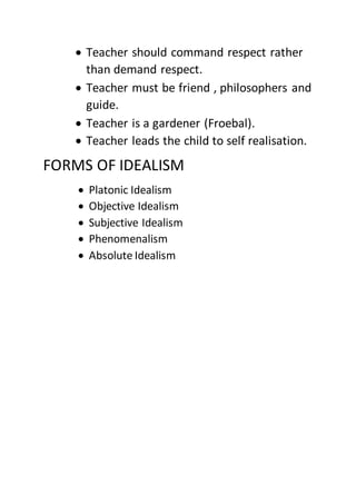  Teacher should command respect rather
than demand respect.
 Teacher must be friend , philosophers and
guide.
 Teacher is a gardener (Froebal).
 Teacher leads the child to self realisation.
FORMS OF IDEALISM
 Platonic Idealism
 Objective Idealism
 Subjective Idealism
 Phenomenalism
 Absolute Idealism
 