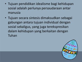 • Tujuan pendidikan idealisme bagi kehidupan
sosial adalah perlunya persaudaraan antar
manusia
• Tujuan secara sintesis dimaksudkan sebagai
gabungan antara tujuan individual dengan
sosial sekaligus, yang juga terekspresikan
dalam kehidupan yang berkaitan dengan
Tuhan
 