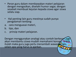 • Peran guru dalam membawakan materi pelajaran
dengan mengasikan, diselahi humor segar, dengan
sesekali membuat kejutan kepada siswa agar siswa
selalu siap.
• Hal penting lain guru mestinya sudah punya
pengalaman tentang:
a. cara menguasai materi,
b. tips, dan
c. prinsip materi pelajaran.
Dengan menggunakan analogi atau contoh berkesan juga
akan membantu siswa mudah memahami konsep. Untuk
itulah maka guru juga perlu menambah wawasan lain
selain apa yang harus ia ajarkan.
 
