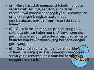 • c) Guru haruslah menguasai teknik mengajar
secara baik. Artinya, seorang guru harus
mempunyai potensi pedagogik yaitu kemampuan
untuk mengembangkan suatu model
pembelajaran, baik dari segi materi dan yang
lainnya.
• d) Guru haruslah menjadi pribadi yang baik,
sehingga disegani oleh murid. Artinya, seorang
guru harus mempunyai potensi kepribadian yaitu
karakter dan kewibawaan yang berbeda dengan
guru yang lain.
• e) Guru menjadi teman dari para muridnya.
Artinya, seorang guru harus mempunyai potensi
sosial yaitu kemampuan dalam hal berinteraksi
dengan anak didik.
 