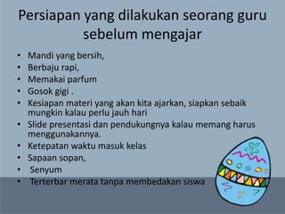 Persiapan yang dilakukan seorang guru
sebelum mengajar
• Mandi yang bersih,
• Berbaju rapi,
• Memakai parfum
• Gosok gigi .
• Kesiapan materi yang akan kita ajarkan, siapkan sebaik
mungkin kalau perlu jauh hari
• Slide presentasi dan pendukungnya kalau memang harus
menggunakannya.
• Ketepatan waktu masuk kelas
• Sapaan sopan,
• Senyum
• Terterbar merata tanpa membedakan siswa
 