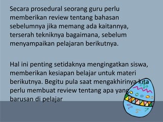 Secara prosedural seorang guru perlu
memberikan review tentang bahasan
sebelumnya jika memang ada kaitannya,
terserah tekniknya bagaimana, sebelum
menyampaikan pelajaran berikutnya.
Hal ini penting setidaknya mengingatkan siswa,
memberikan kesiapan belajar untuk materi
berikutnya. Begitu pula saat mengakhirinya kita
perlu membuat review tentang apa yang
barusan di pelajar
 