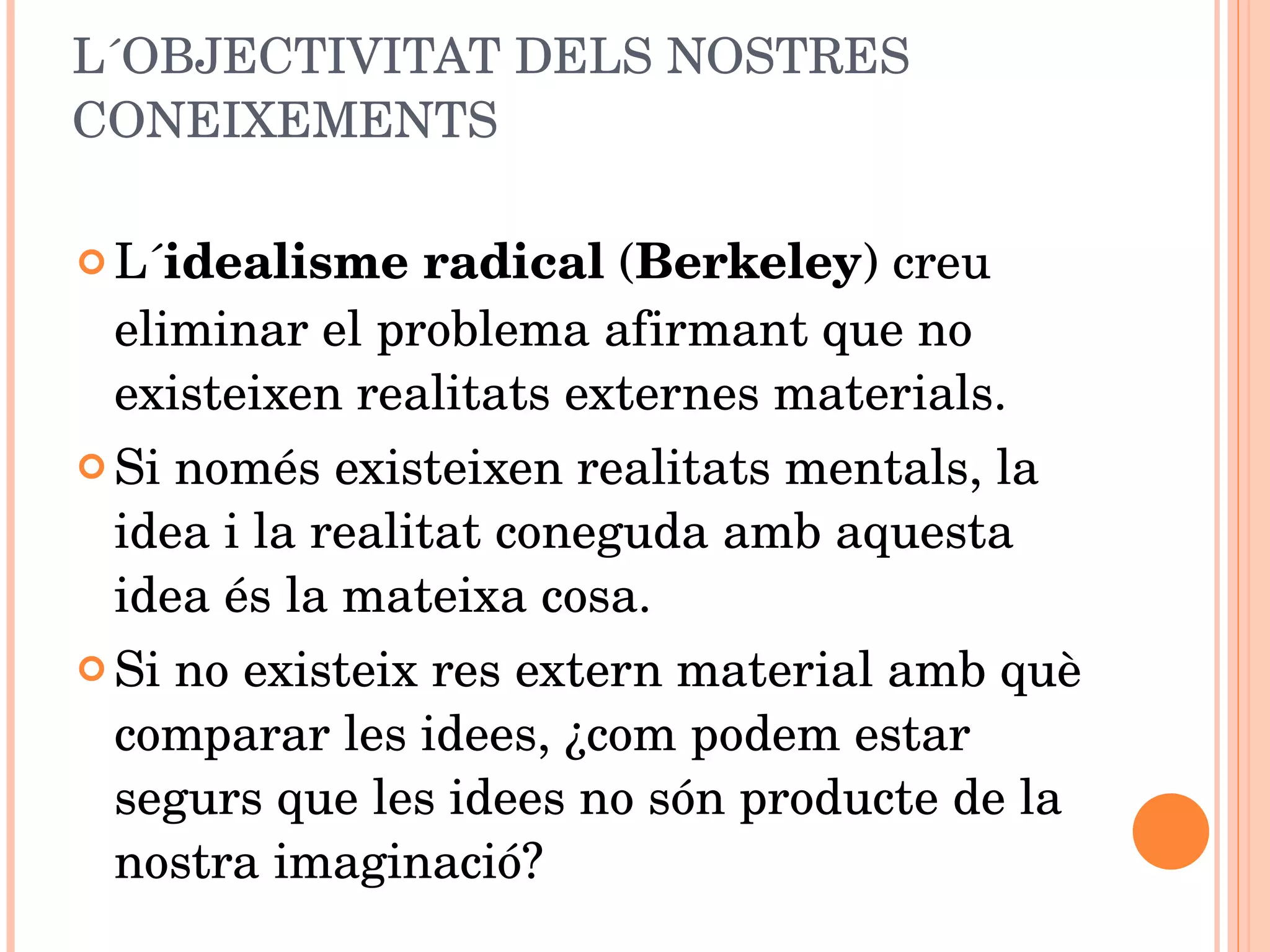 L´OBJECTIVITAT DELS NOSTRES CONEIXEMENTS L´ idealisme radical  ( Berkeley ) creu eliminar el problema afirmant que no existeixen realitats externes materials. Si només existeixen realitats mentals, la idea i la realitat coneguda amb aquesta idea és la mateixa cosa. Si no existeix res extern material amb què comparar les idees, ¿com podem estar segurs que les idees no són producte de la nostra imaginació? 