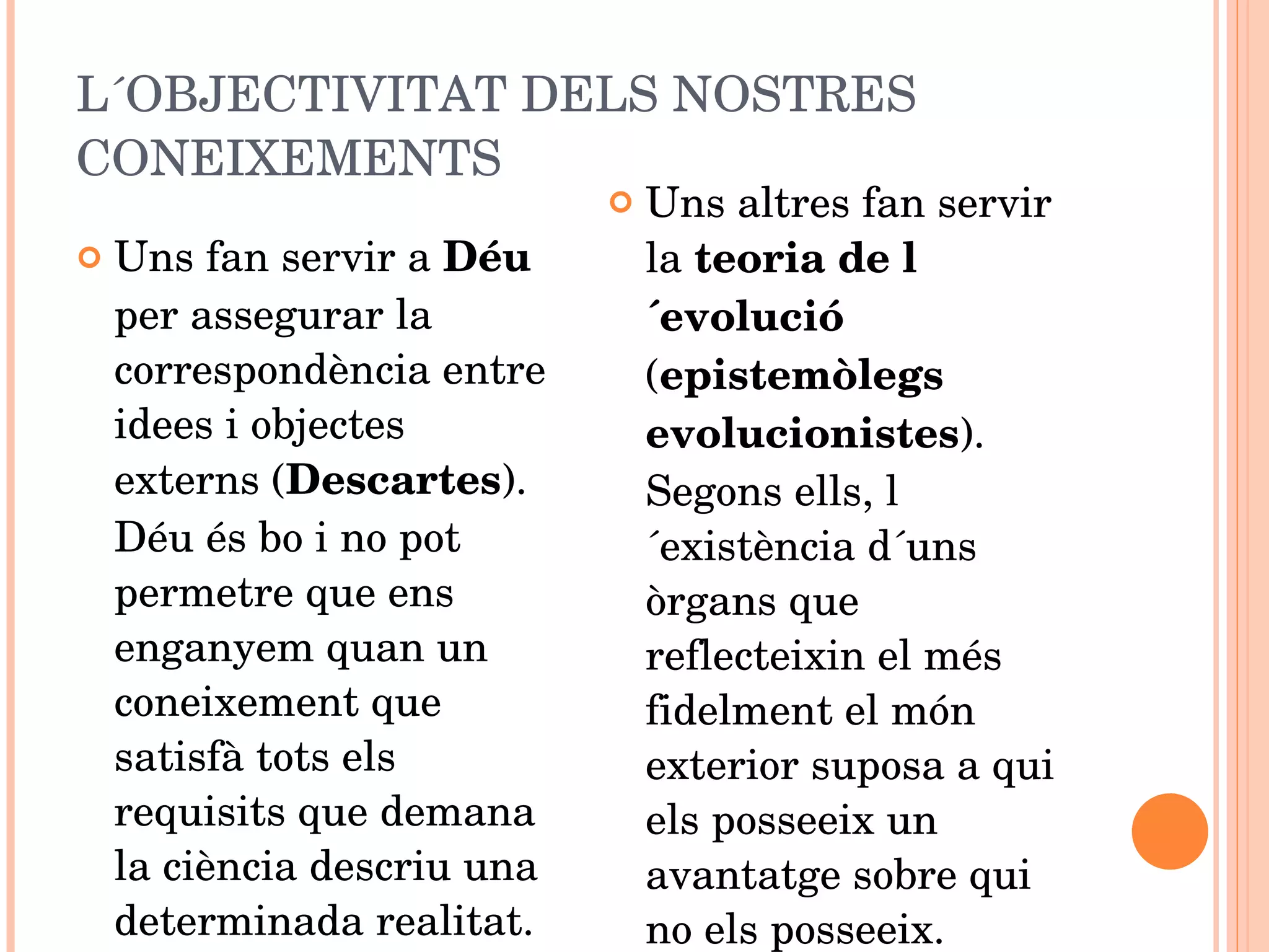 L´OBJECTIVITAT DELS NOSTRES CONEIXEMENTS Uns fan servir a  Déu  per assegurar la correspondència entre idees i objectes externs ( Descartes ). Déu és bo i no pot permetre que ens enganyem quan un coneixement que satisfà tots els requisits que demana la ciència descriu una determinada realitat. Uns altres fan servir la  teoria de l´evolució  ( epistemòlegs evolucionistes ). Segons ells, l´existència d´uns òrgans que reflecteixin el més fidelment el món exterior suposa a qui els posseeix un avantatge sobre qui no els posseeix. 