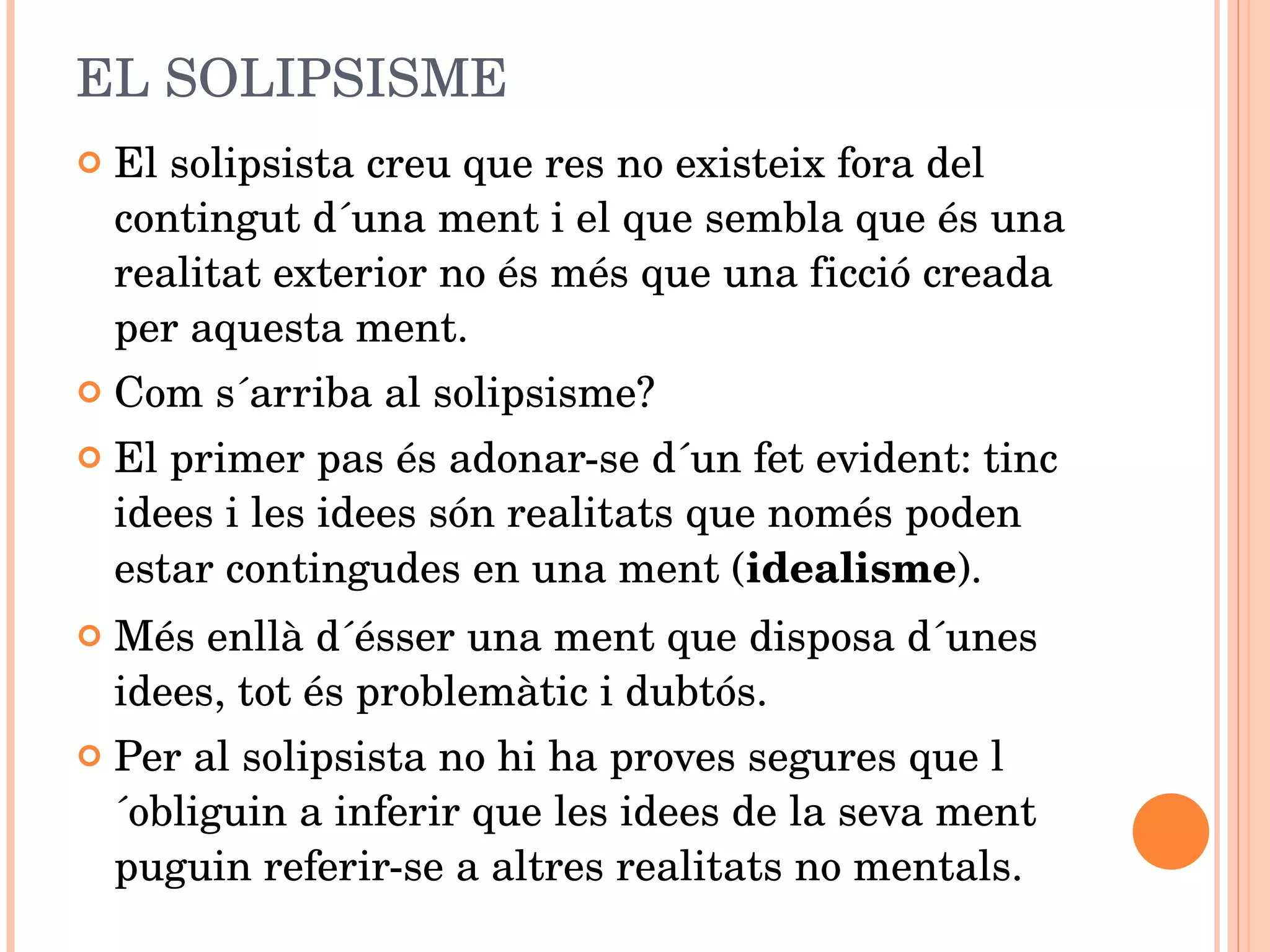 EL SOLIPSISME El solipsista creu que res no existeix fora del contingut d´una ment i el que sembla que és una realitat exterior no és més que una ficció creada per aquesta ment.  Com s´arriba al solipsisme?  El primer pas és adonar-se d´un fet evident: tinc idees i les idees són realitats que només poden estar contingudes en una ment ( idealisme ). Més enllà d´ésser una ment que disposa d´unes idees, tot és problemàtic i dubtós.  Per al solipsista no hi ha proves segures que l´obliguin a inferir que les idees de la seva ment puguin referir-se a altres realitats no mentals.  