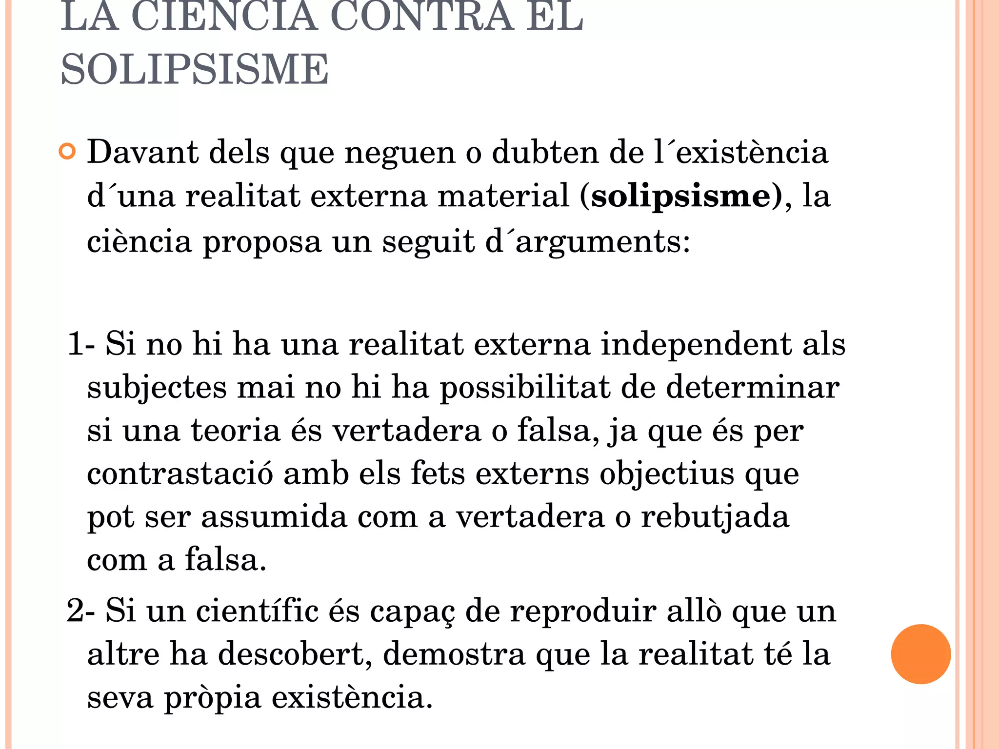LA CIÈNCIA CONTRA EL SOLIPSISME Davant dels que neguen o dubten de l´existència d´una realitat externa material ( solipsisme) , la ciència proposa un seguit d´arguments: 1- Si no hi ha una realitat externa independent als subjectes mai no hi ha possibilitat de determinar si una teoria és vertadera o falsa, ja que és per contrastació amb els fets externs objectius que pot ser assumida com a vertadera o rebutjada com a falsa. 2- Si un científic és capaç de reproduir allò que un altre ha descobert, demostra que la realitat té la seva pròpia existència. 
