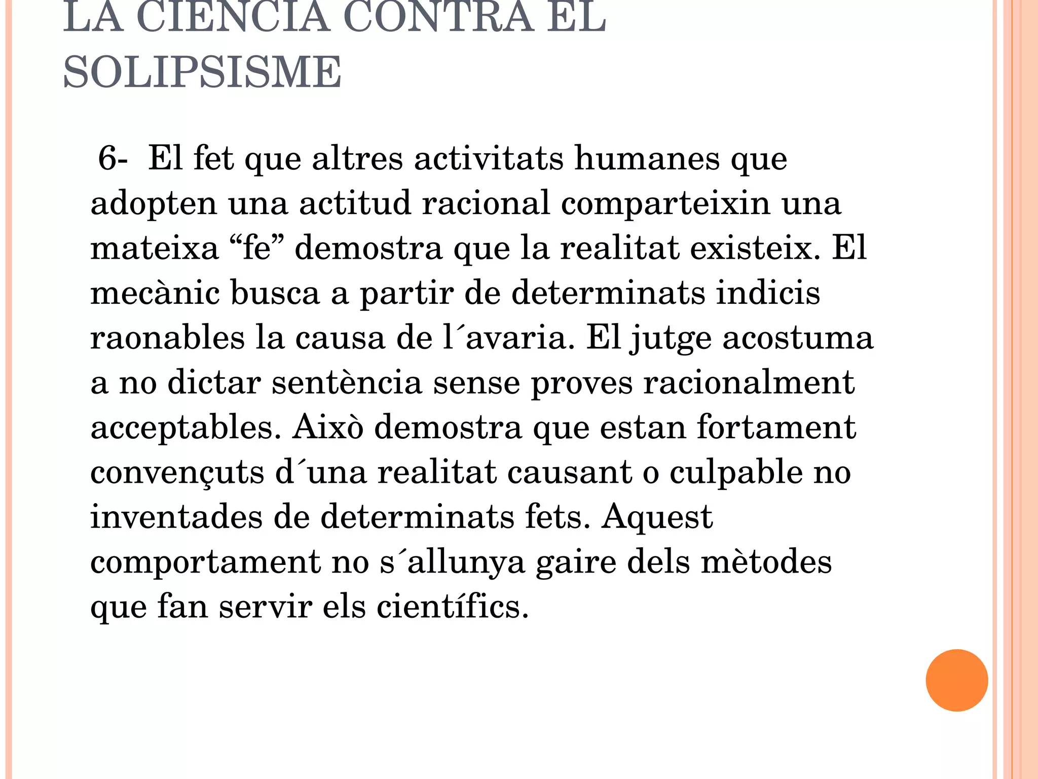 LA CIÈNCIA CONTRA EL SOLIPSISME 6-  El fet que altres activitats humanes que adopten una actitud racional comparteixin una mateixa “fe” demostra que la realitat existeix. El mecànic busca a partir de determinats indicis raonables la causa de l´avaria. El jutge acostuma a no dictar sentència sense proves racionalment acceptables. Això demostra que estan fortament convençuts d´una realitat causant o culpable no inventades de determinats fets. Aquest comportament no s´allunya gaire dels mètodes que fan servir els científics. 