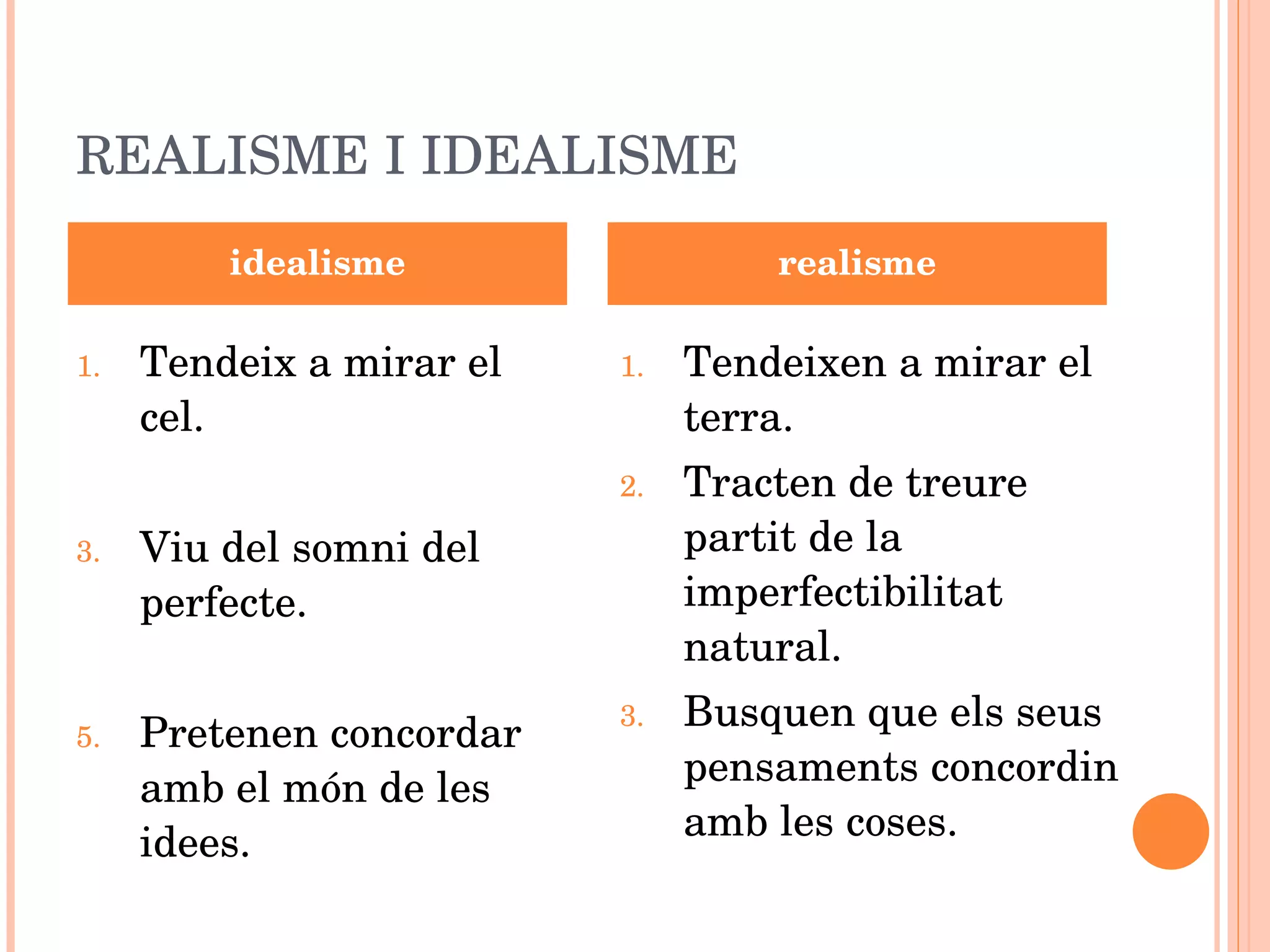 REALISME I IDEALISME Tendeix a mirar el cel. Viu del somni del perfecte. Pretenen concordar amb el món de les idees. Tendeixen a mirar el terra. Tracten de treure partit de la imperfectibilitat natural. Busquen que els seus pensaments concordin amb les coses. idealisme realisme 