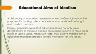 Educational Aims of Idealism
A philosophy of education represent answers to Questions about the
purpose of schooling, a teacher's role, and what should be taught
and by what methods.
Idealists generally agree that education should not only stress
development of the mind but also encourage students to focus on all
things of lasting value. Along with Plato, they believe that the aim of
education should be directed toward the search for true ideas.
 