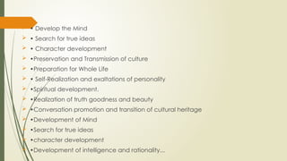  • Develop the Mind
 • Search for true ideas
 • Character development
 •Preservation and Transmission of culture
 •Preparation for Whole Life
 • Self-Realization and exaltations of personality
 •Spiritual development.
 •Realization of truth goodness and beauty
 •Conversation promotion and transition of cultural heritage
 •Development of Mind
 •Search for true ideas
 •character development
 •Development of intelligence and rationality...
 