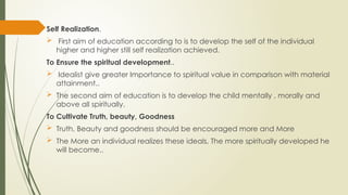Self Realization.
 First aim of education according to is to develop the self of the individual
higher and higher still self realization achieved.
To Ensure the spiritual development..
 Idealist give greater Importance to spiritual value in comparison with material
attainment..
 The second aim of education is to develop the child mentally , morally and
above all spiritually.
To Cultivate Truth, beauty, Goodness
 Truth, Beauty and goodness should be encouraged more and More
 The More an individual realizes these ideals, The more spiritually developed he
will become..
 