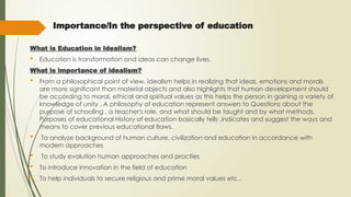 Importance/In the perspective of education
What is Education in Idealism?
 Education is transformation and ideas can change lives.
What is importance of idealism?
 From a philosophical point of view, idealism helps in realizing that ideas, emotions and morals
are more significant than material objects and also highlights that human development should
be according to moral, ethical and spiritual values as this helps the person in gaining a variety of
knowledge of unity . A philosophy of education represent answers to Questions about the
purpose of schooling , a teacher's role, and what should be taught and by what methods.
Purposes of educational History of education basically tells ,indicates and suggest the ways and
means to cover previous educational flaws.
 To analyze background of human culture, civilization and education in accordance with
modern approaches
 To study evolution human approaches and practies
 To introduce innovation in the field of education
 To help individuals to secure religious and prime moral values etc..
 