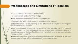 Weaknesses and Limitations of Idealism
• To much emphasis on mind and spirituality
• over emphasis on bookish knowledge
• Less Importance to child in the educative process.
•Concepts like spirit, mind , soul etc. are abstract in nature..
• Idealistic scheme of education pay less attention to the highly technological
environment of the present...
• Idealism is concerned with the ultimate end of life. it avoids the real problems
day by day livings.. Education should be such as to make individual capable to
solve the problems that confront them from time to time and are able to lead a
happy and contented life.
• Idealistic education give more Importance to teacher's in relation to the child..
Modern psychology emphasize cramming and rote memory...
 