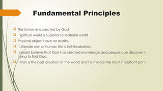 Fundamental Principles
 The Universe is created by God
 Spiritual world is Superior to Material world
 Physical object have no reality.
 Ultimate aim of human life is Self-Realization.
 Idealist believe that God has created knowledge and people can discover it
trying to find God.
 Man is the best creation of the world and his mind is the most important part.
 