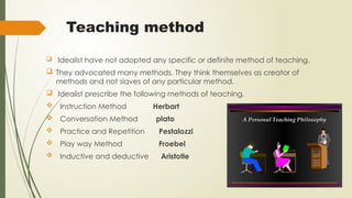 Teaching method
 Idealist have not adopted any specific or definite method of teaching.
 They advocated many methods. They think themselves as creator of
methods and not slaves of any particular method.
 Idealist prescribe the following methods of teaching.
 Instruction Method Herbart
 Conversation Method plato
 Practice and Repetition Pestalozzi
 Play way Method Froebel
 Inductive and deductive Aristotle
 