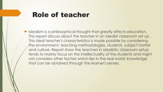 Role of teacher
 Idealism is a philosophical thought that greatly effects education.
This report discuss about the teacher in an idealist classroom set up .
This ideal teacher's characteristics is made possible by considering
the environment, teaching methodologies, students, subject matter
and culture. Report show the teachers in idealistic classroom setup
tends to mainly focus on the intellectuality of the students and might
not considers other factors which lies in the real world; knowledge
that can be obtained through the learner's senses.
 
