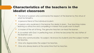 Characteristics of the teachers in the
idealist classroom
 The kind of a person who commands the respect of the learner by the virtue of
what he himself is.
 A persona friend of the individual student.
 A person who awakness in the learner the desire to learn . True teaching makes
learning so attractive and compelling in interest that pupils want to learn.
 A master of the art of living. The genuine teacher can lead the learner .
 A co-worker with God in perfecting man, at time he becomes the very father of
the learner's soul.
 One who communicates his subject. He knows his students and the subject matter
he teaches.
 One who Appreciates the subject he teaches.
 One who always learns at the same time that he teaches.
 