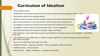 Curriculum of Idealism
 Teach students to think.
 Idealists think that humans can become more noble and rational by developing the ability to think.
 Educational materials like reading materials.
 Teacher should encourage and help students to explore curriculum materials for ideas.
 The curriculum should be concerned with the whole humanity and it's experiences.
 Knowledge of spiritual and natural environment should be included in the curriculum.
 Knowledge of natural science acquired through math , science, geography.
 And spiritual development through art, literature, religion and ethics.
 Ross stated that " Aim of education should be self realization the making actual or real the highest potentiality
of the self ".
 Self realization is only possible when a child has a deep insight into his cultural heritage as well as maturity to
think reason and judge.
 These can be attained by three types of activity.
 Intellectual activity__ languages, literature , history, geography, math and science.
 Aesthetic activity__ arts and poetry.
 Moral activities__ religion, metaphysics , metaphysics and ethics.
 