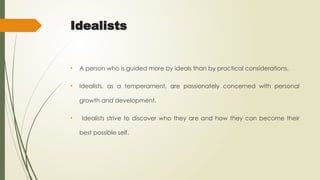 Idealists
• A person who is guided more by ideals than by practical considerations.
• Idealists, as a temperament, are passionately concerned with personal
growth and development.
• Idealists strive to discover who they are and how they can become their
best possible self.
 