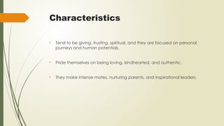 Characteristics
• Tend to be giving, trusting, spiritual, and they are focused on personal
journeys and human potentials.
• Pride themselves on being loving, kindhearted, and authentic.
• They make intense mates, nurturing parents, and inspirational leaders.
 