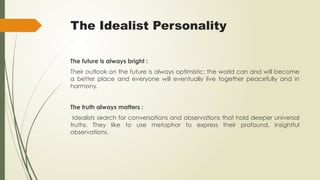 The Idealist Personality
The future is always bright :
Their outlook on the future is always optimistic; the world can and will become
a better place and everyone will eventually live together peacefully and in
harmony.
The truth always matters :
Idealists search for conversations and observations that hold deeper universal
truths. They like to use metaphor to express their profound, insightful
observations.
 