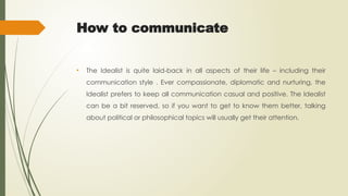 How to communicate
• The Idealist is quite laid-back in all aspects of their life – including their
communication style . Ever compassionate, diplomatic and nurturing, the
Idealist prefers to keep all communication casual and positive. The Idealist
can be a bit reserved, so if you want to get to know them better, talking
about political or philosophical topics will usually get their attention.
 