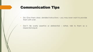 Communication Tips
• Do: Give them clear, detailed instructions – you may even want to provide
them with a list.
• Don’t: Be overly assertive or deferential – rather, talk to them as a
respected equal.
 