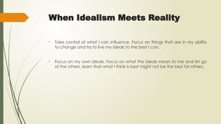 When Idealism Meets Reality
• Take control of what I can influence. Focus on things that are in my ability
to change and try to live my ideals to the best I can.
• Focus on my own ideals. Focus on what the ideals mean to me and let go
of the others, learn that what I think is best might not be the best for others.
 