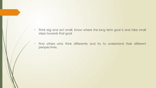 • Think big and act small. Know where the long term goal is and take small
steps towards that goal.
• Find others who think differently and try to understand their different
perspectives.
 