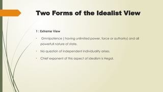 Two Forms of the Idealist View
1 : Extreme View
• Omnipotence ( having unlimited power, force or authoriry) and all
powerfull nature of state.
• No question of independent individuality arises.
• Chief exponent of this aspect of idealism is Hegal.
 