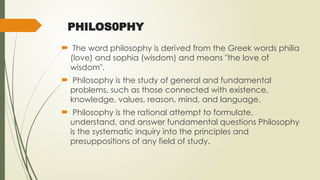 PHILOS0PHY
 The word philosophy is derived from the Greek words philia
(love) and sophia (wisdom) and means "the love of
wisdom".
 Philosophy is the study of general and fundamental
problems, such as those connected with existence,
knowledge, values, reason, mind, and language.
 Philosophy is the rational attempt to formulate,
understand, and answer fundamental questions Philosophy
is the systematic inquiry into the principles and
presuppositions of any field of study.
 