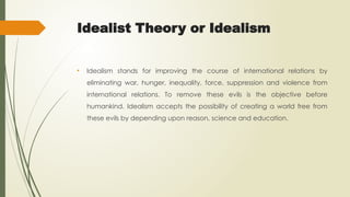 Idealist Theory or Idealism
• Idealism stands for improving the course of international relations by
eliminating war, hunger, inequality, force, suppression and violence from
international relations. To remove these evils is the objective before
humankind. Idealism accepts the possibility of creating a world free from
these evils by depending upon reason, science and education.
 