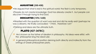 AUGUSTINE (350-430)
•He argued that what is real is the spiritual world; the flesh is only temporary.
•People do not create knowledge; God has already create it , but people can
discover it through trying to find God.
DESCARTES (1596-1650)
•Wrestled with the question of want was real and did he really exist (perhaps he
was a dream). He finally concluded; “ I think , therefore I am”
•Thinking and ideas are the ultimate truth.
PLATO (427-347BC)
 He is known as the father of idealism in philosophy. His ideas were elitist, with
the philosopher king the ideal ruler.
 A general philosophical position deriving both directly and indirectly from the
writings of Greek philosophers plato.
 