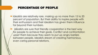 PERCENTAGE OF PEOPLE
 Idealists are relatively rare, making up no more than 15 to 20
percent of population. But their ability to inspire people with
their enthusiasm and their idealism has given them influence
far beyond their numbers.
 Idealists are sure that friendly cooperation is the best way
for people to achieve their goals. Conflict and confrontation
upset them because they seem to put up angry barriers
between people. Idealists dream of creating harmonious,
even caring personal relations.
 