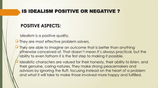 IS IDEALISM POSITIVE OR NEGATIVE ?
POSITIVE ASPECTS:
Idealism is a positive quality.
 They are most effective problem solvers.
 They are able to imagine an outcome that is better than anything
otherwise conceived of. That doesn’t mean it’s always practical, but the
ability to even fathom it is the first step to making it possible.
 Idealistic characters are valued for their honesty, their ability to listen, and
their genuine, caring natures. They make strong peacemakers and
advisors by ignoring the fluff, focusing instead on the heart of a problem
and what it will take to make those involved more happy and fulfilled.
.
,
 