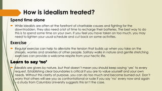 How is idealism treated?
Spend time alone
 While Idealists are often at the forefront of charitable causes and fighting for the
downtrodden, they also need a lot of time to recharge their batteries. The best way to do
this is to spend some time on your own. If you feel you have taken on too much, you may
need to lighten your usual schedule and cut back on some activities.
Exercise
 Regular exercise can help to alleviate the tension that builds up when you take on the
stresses, worries and anxieties of other people. Solitary walks in nature and gentle stretching
exercises can provide a welcome respite from your hectic life.
Learn to say ‘no’
 Idealists are givers by nature, but that doesn’t mean you should keep saying ‘yes’ to every
request. Establishing clear boundaries is critical if you are to value yourself and your own
needs. Without this clarity of purpose, you can do too much and become burned out. Don’t
worry that others will see you as confrontational or rude if you say ‘no’ every now and again
– a study from Columbia University suggests this isn’t the case.
 