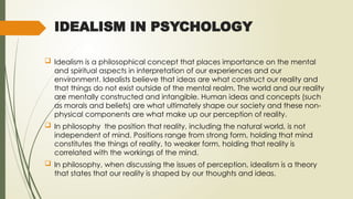 IDEALISM IN PSYCHOLOGY
 Idealism is a philosophical concept that places importance on the mental
and spiritual aspects in interpretation of our experiences and our
environment. Idealists believe that ideas are what construct our reality and
that things do not exist outside of the mental realm. The world and our reality
are mentally constructed and intangible. Human ideas and concepts (such
as morals and beliefs) are what ultimately shape our society and these non-
physical components are what make up our perception of reality.
 In philosophy the position that reality, including the natural world, is not
independent of mind. Positions range from strong form, holding that mind
constitutes the things of reality, to weaker form, holding that reality is
correlated with the workings of the mind.
 In philosophy, when discussing the issues of perception, idealism is a theory
that states that our reality is shaped by our thoughts and ideas.
 