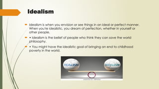 Idealism
 Idealism is when you envision or see things in an ideal or perfect manner.
When you're idealistic, you dream of perfection, whether in yourself or
other people.
 • Idealism is the belief of people who think they can save the world
philosophy.
 • You might have the idealistic goal of bringing an end to childhood
poverty in the world.
 